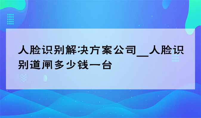 人脸识别解决方案公司__人脸识别道闸多少钱一台